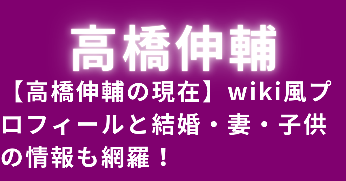 【高橋伸輔の現在】wiki風プロフィールと結婚・妻・子供の情報も網羅！