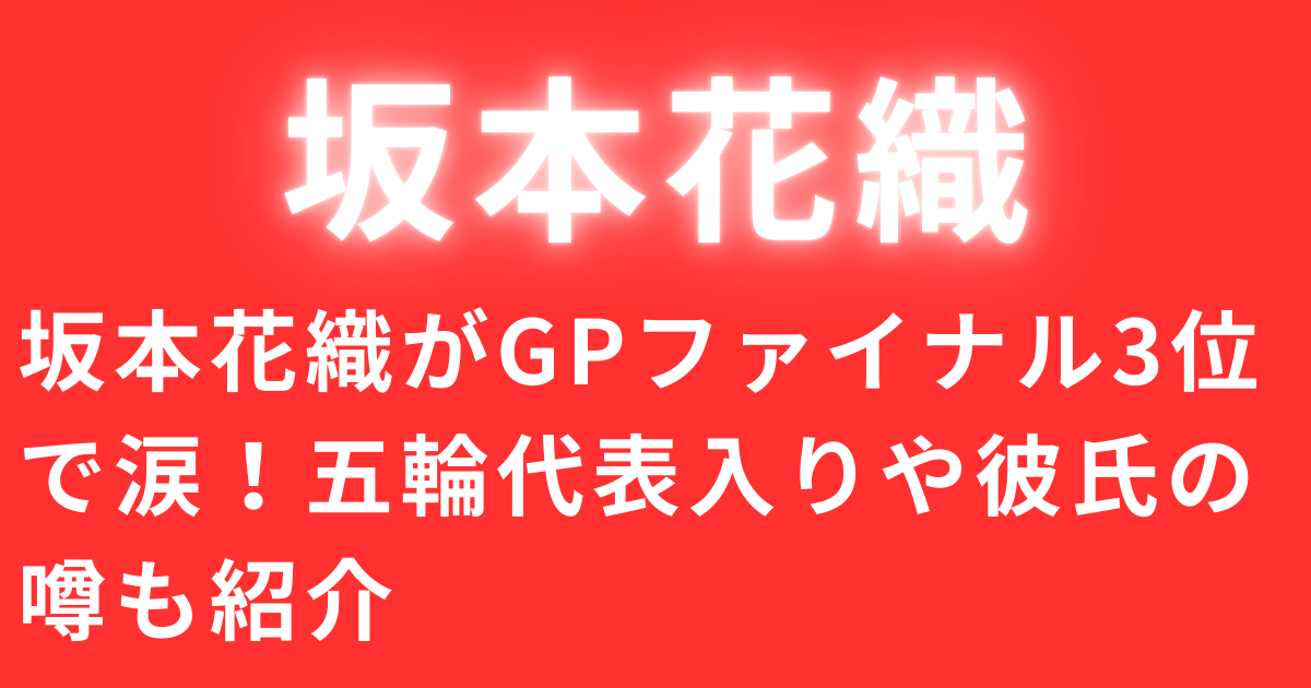 坂本花織がGPファイナル3位で涙！五輪代表入りや彼氏の噂も紹介