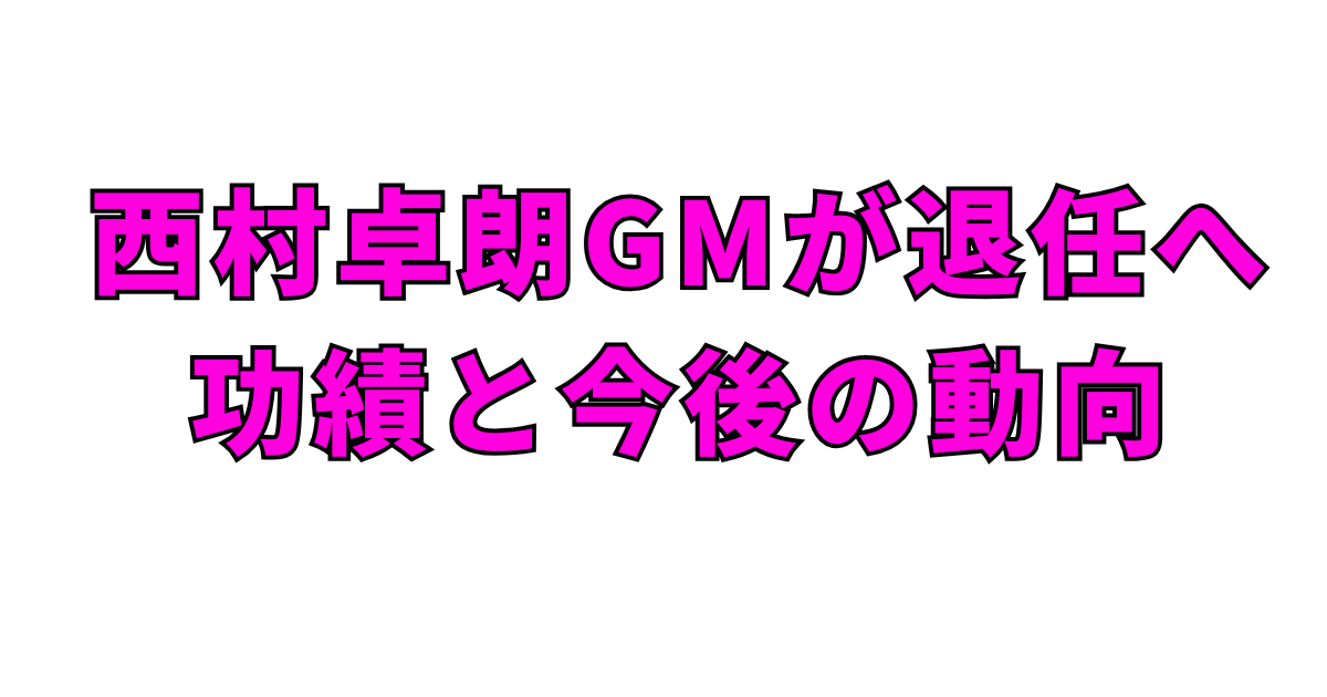 西村卓朗GMが退任へ:功績と今後の動向