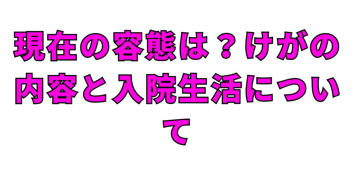 現在の容態は？けがの内容と入院生活について