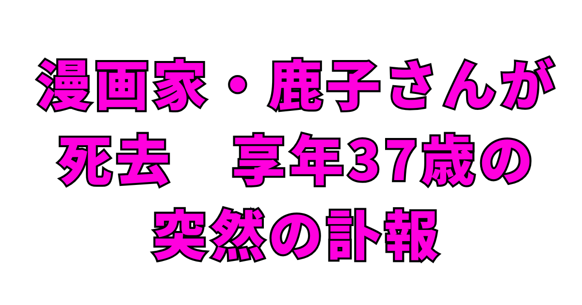 漫画家・鹿子さんが死去　享年37歳の突然の訃報