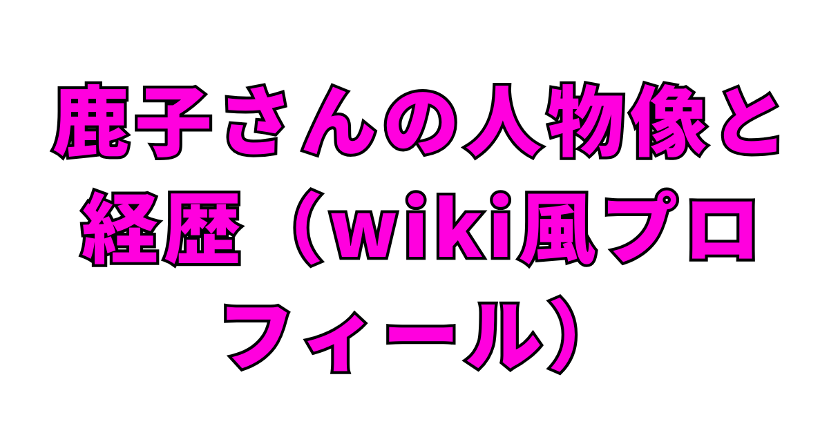 鹿子さんの人物像と経歴（wiki風プロフィール）