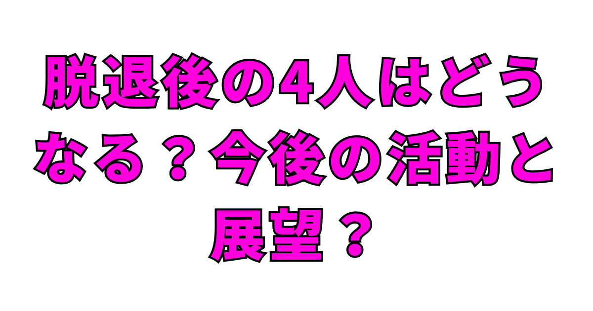 脱退後の4人はどうなる？今後の活動と展望