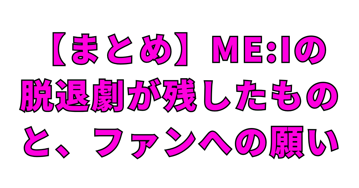 【まとめ】ME:Iの脱退劇が残したものと、ファンへの願い