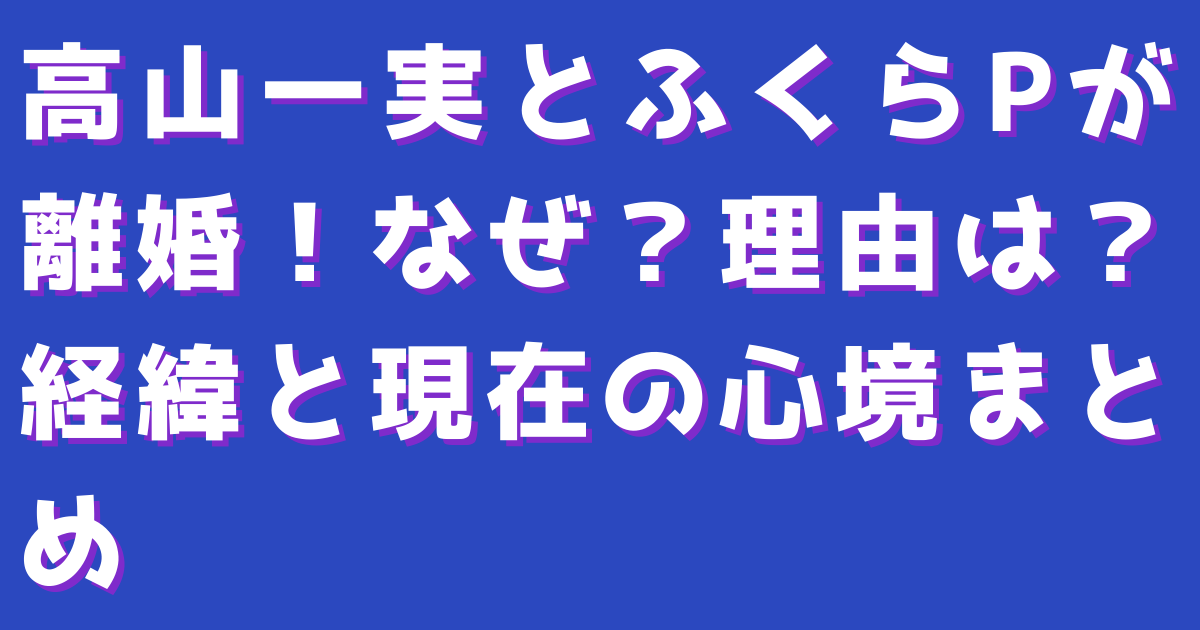 高山一実とふくらPが離婚！なぜ？理由は？経緯と現在の心境まとめ