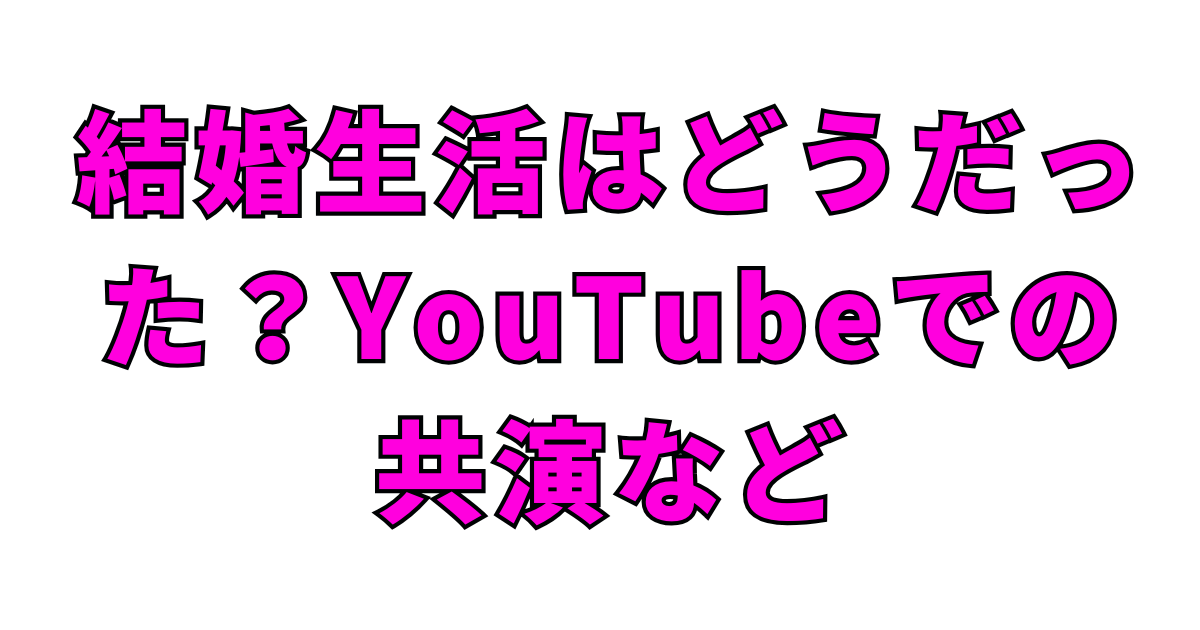 結婚生活はどうだった？YouTubeでの共演など