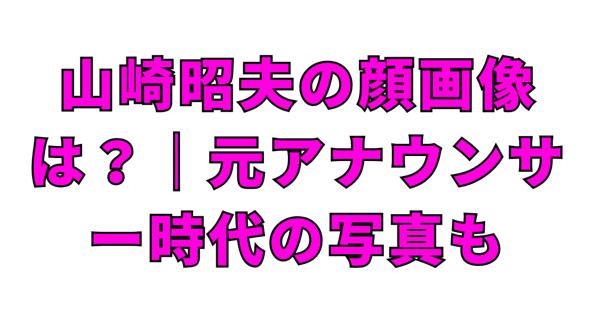 山崎昭夫の顔画像は？｜元アナウンサー時代の写真も