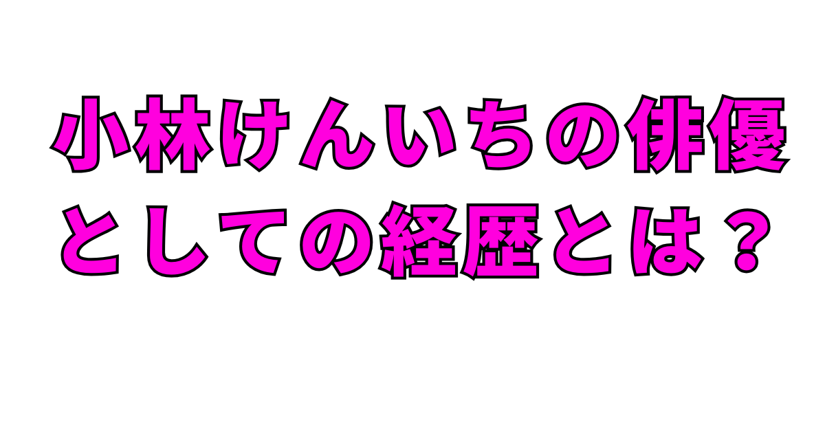 小林けんいちの俳優としての経歴とは?