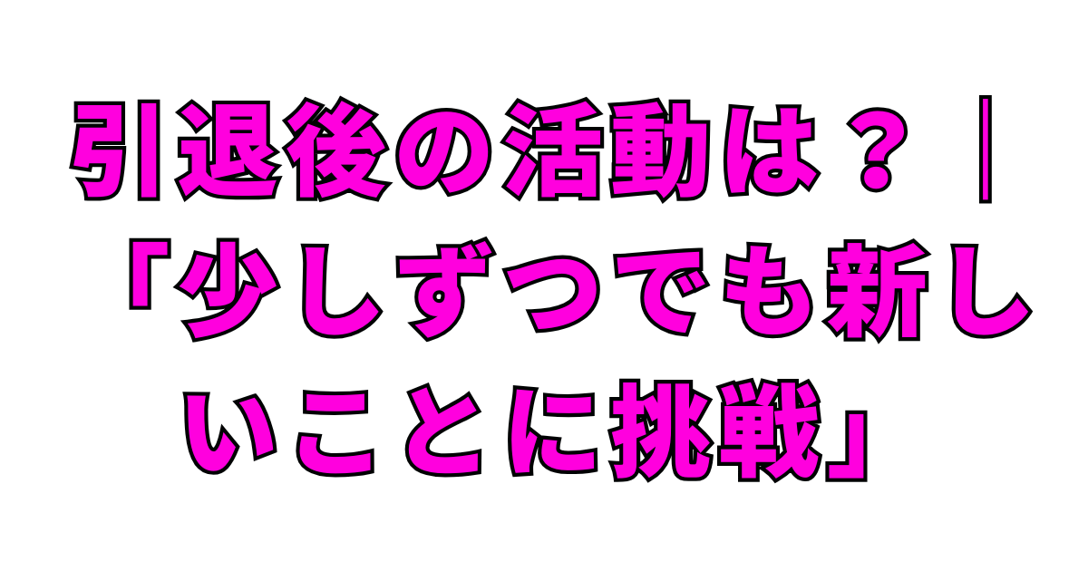引退後の活動は?|「少しずつでも新しいことに挑戦」
