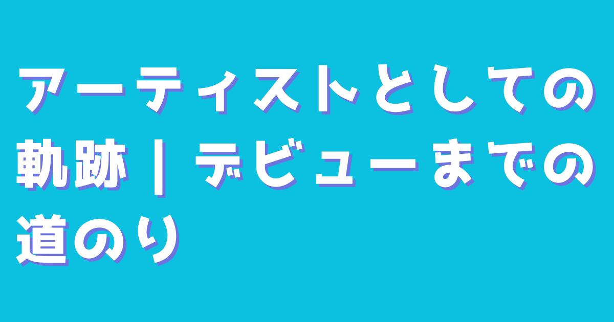 アーティストとしての軌跡｜デビューまでの道のり