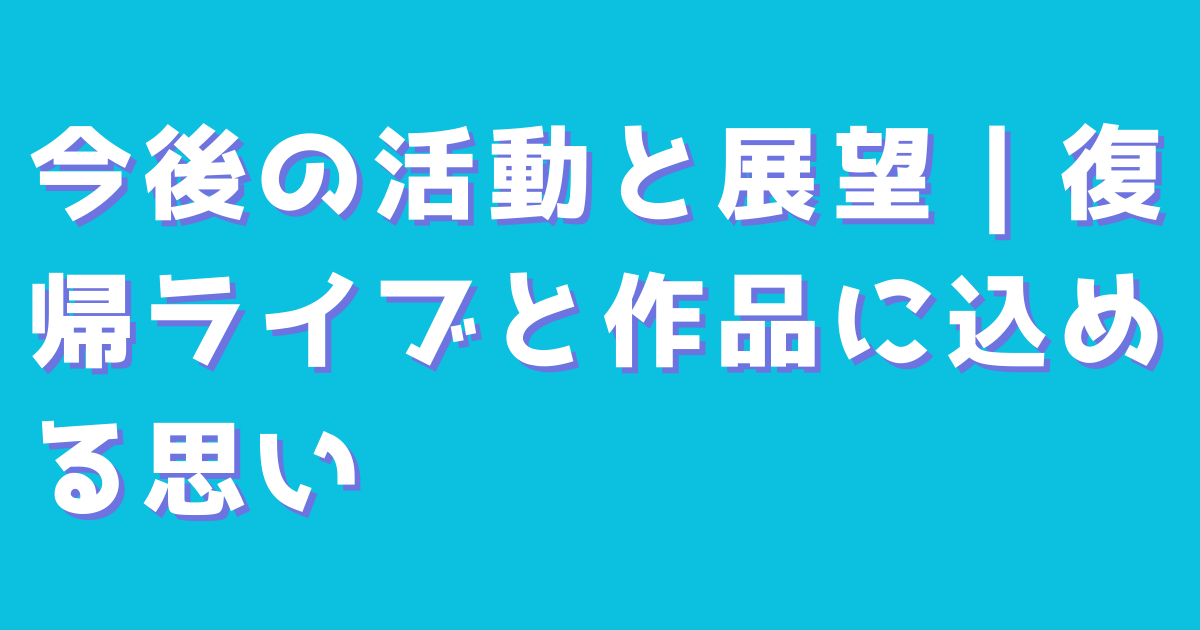 今後の活動と展望｜復帰ライブと作品に込める思い