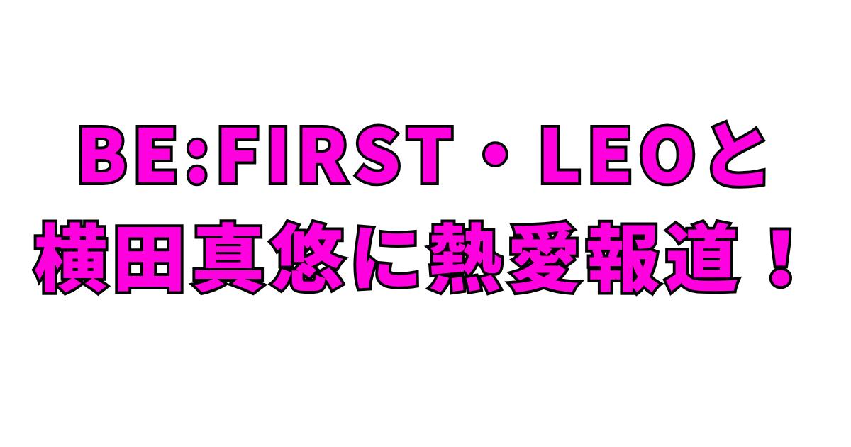 BE:FIRST・LEOと横田真悠に熱愛報道！