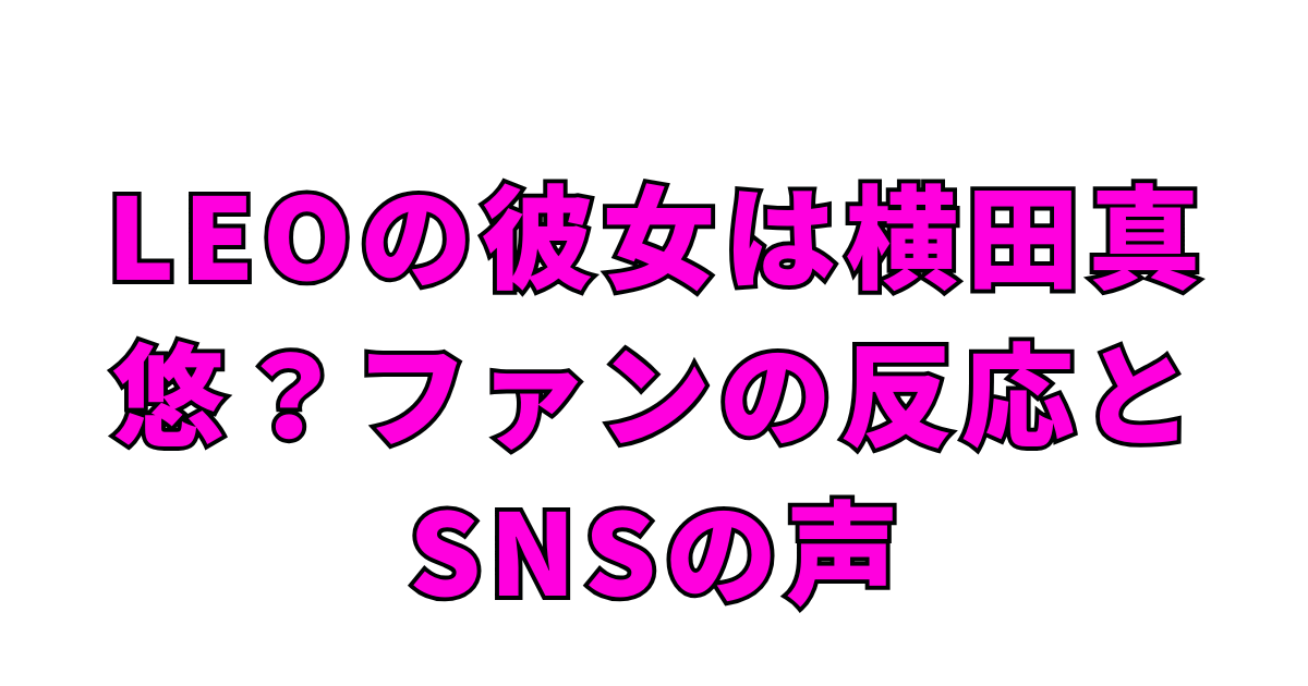 LEOの彼女は横田真悠？ファンの反応とSNSの声