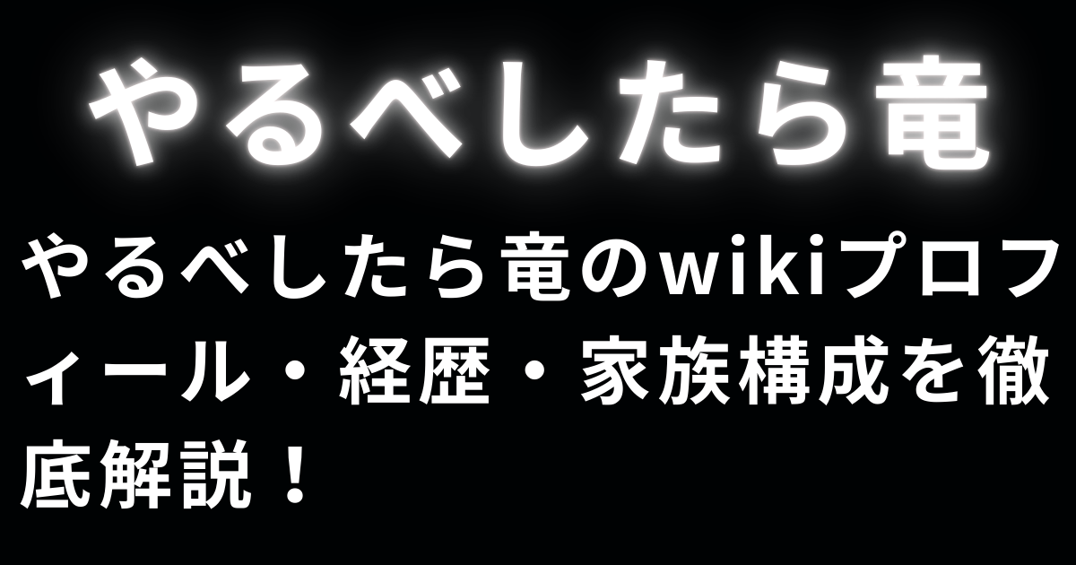 やるべしたら竜のwikiプロフィール・経歴・家族構成を徹底解説！