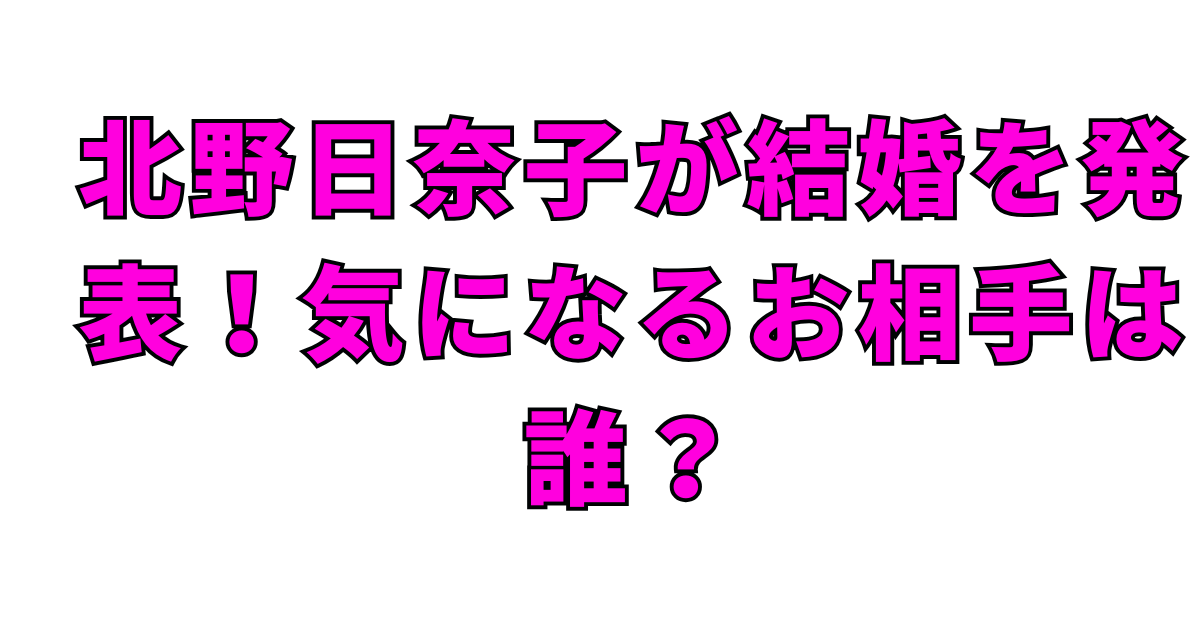 北野日奈子が結婚を発表！気になるお相手は誰？