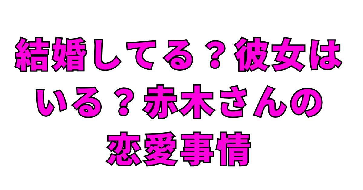 結婚してる？彼女はいる？赤木さんの恋愛事情