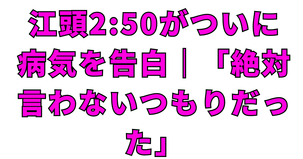 江頭2:50がついに病気を告白｜「絶対言わないつもりだった」