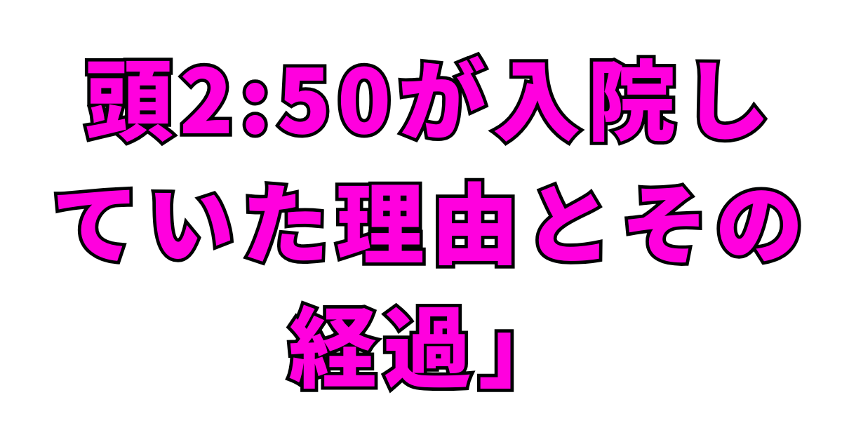 頭2:50が入院していた理由とその経過