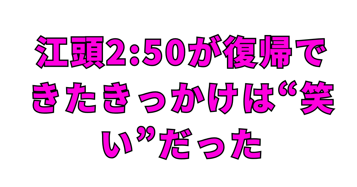 江頭2:50が復帰できたきっかけは“笑い”だった