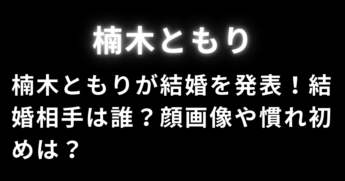 楠木ともりが結婚を発表！結婚相手は誰？顔画像や慣れ初めは？