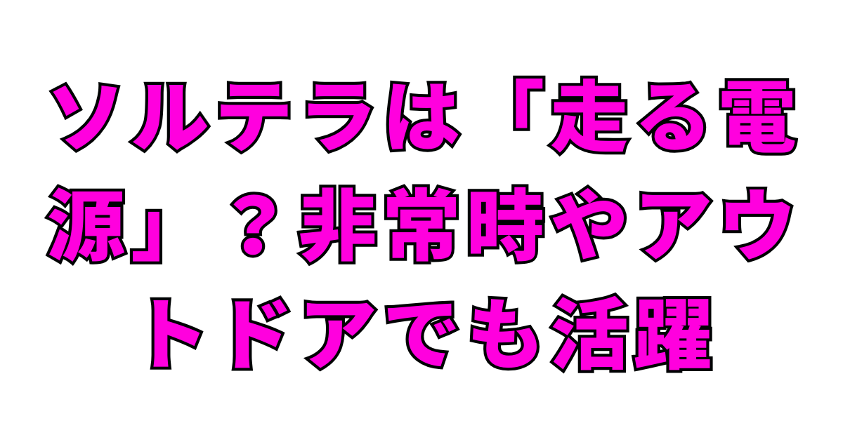 ソルテラは「走る電源」？非常時やアウトドアでも活躍