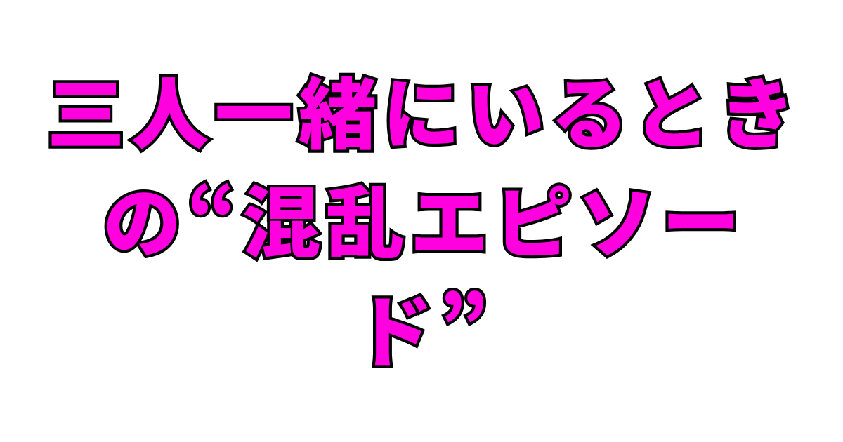 三人一緒にいるときの“混乱エピソード”