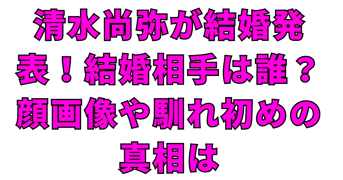 清水尚弥が結婚発表！結婚相手は誰？顔画像や馴れ初めの真相は