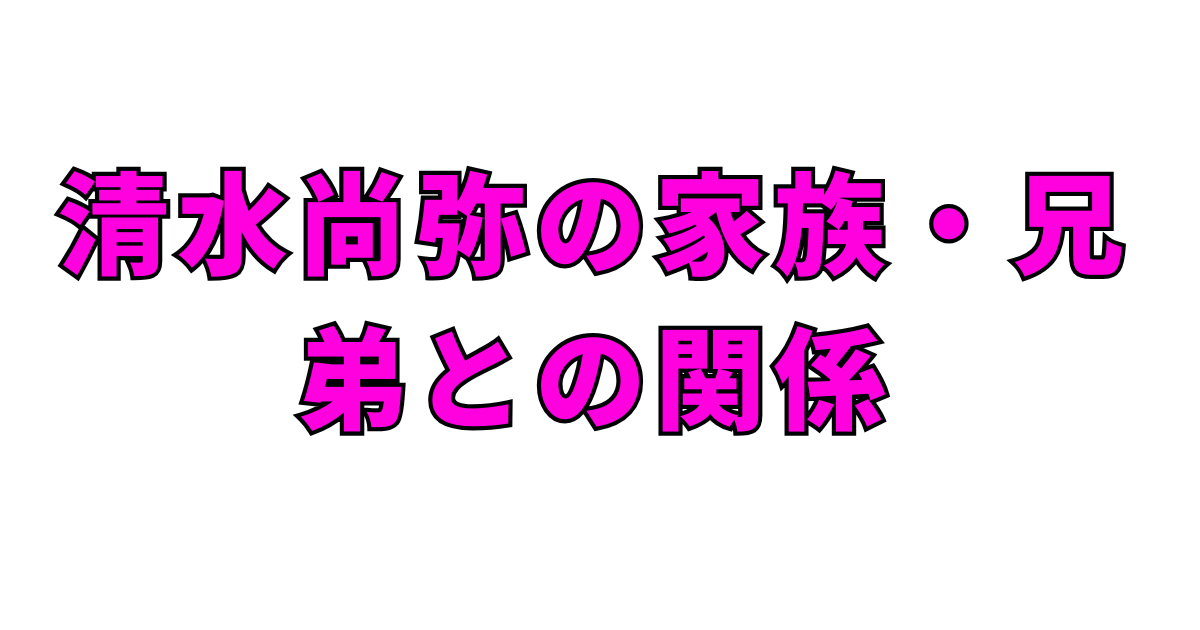 清水尚弥の家族・兄弟との関係
