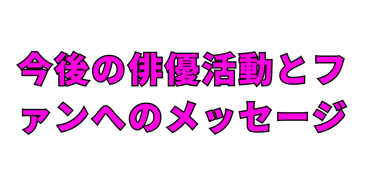 今後の俳優活動とファンへのメッセージ