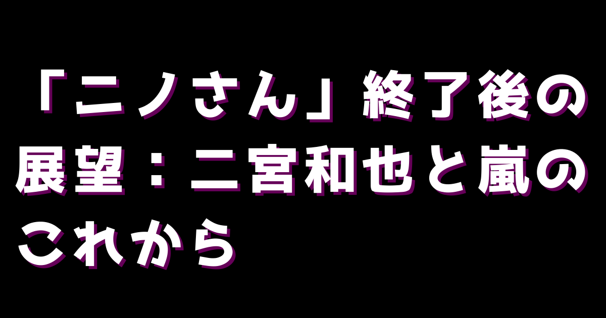 「ニノさん」終了後の展望:二宮和也と嵐のこれから