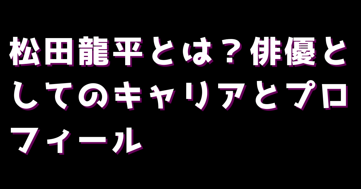 松田龍平とは？俳優としてのキャリアとプロフィール