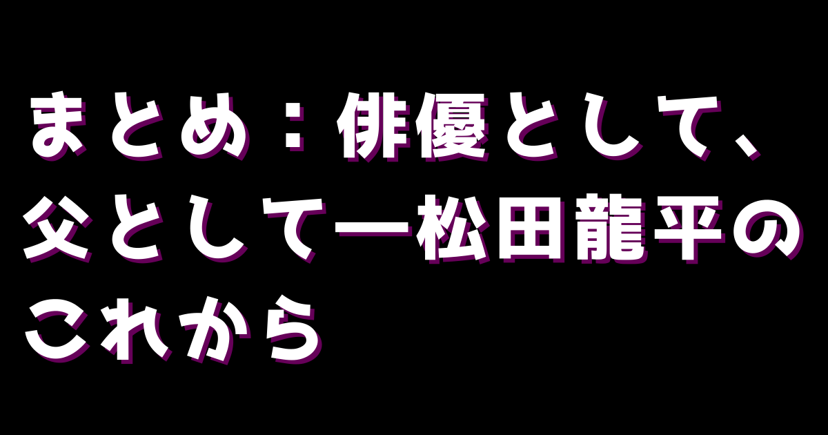 まとめ：俳優として、父として―松田龍平のこれから