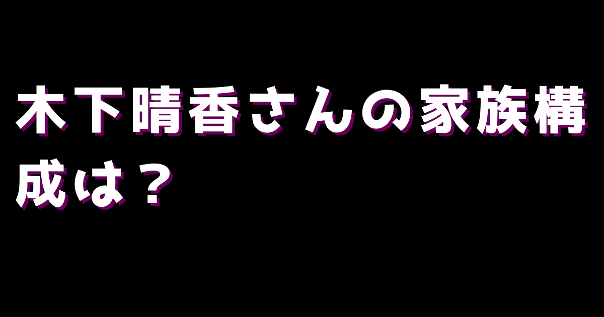 木下晴香さんの家族構成は？