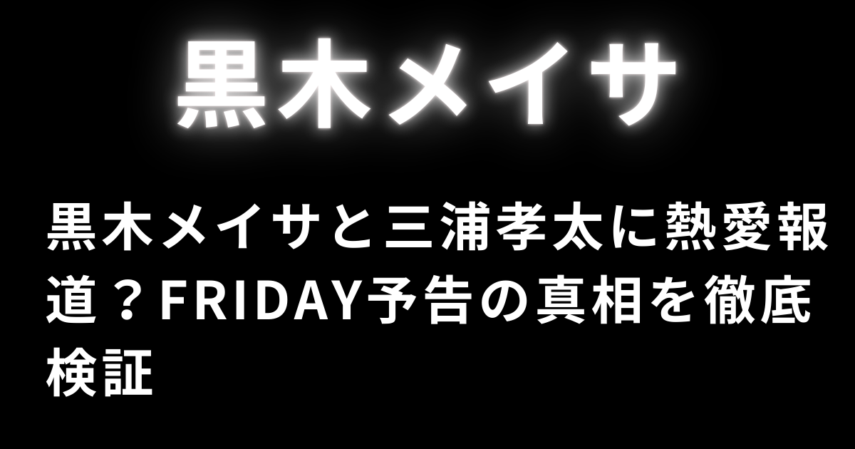 黒木メイサと三浦孝太に熱愛報道？FRIDAY予告の真相を徹底検証