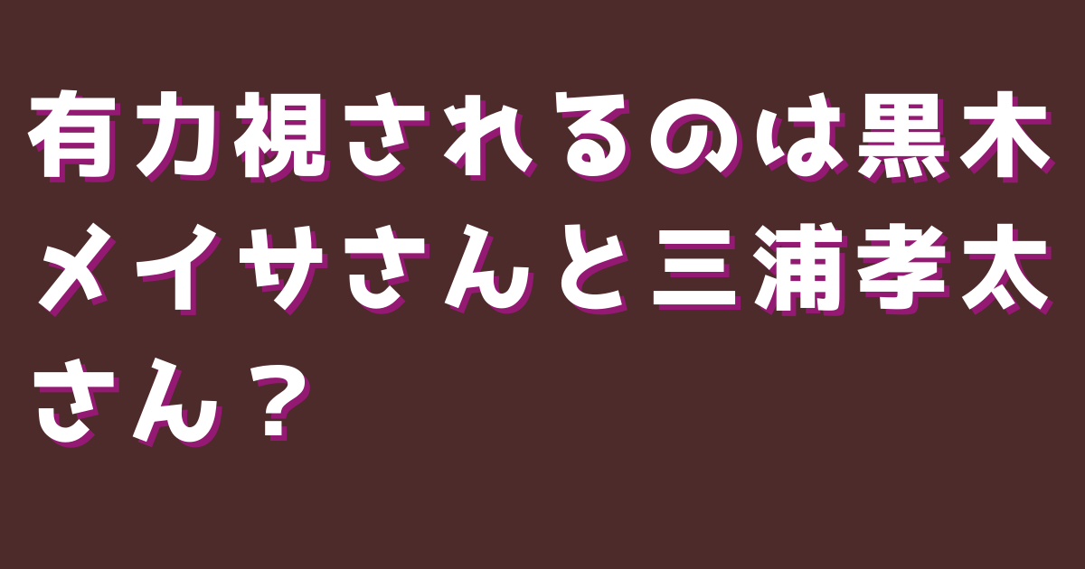 有力視されるのは黒木メイサさんと三浦孝太さん？