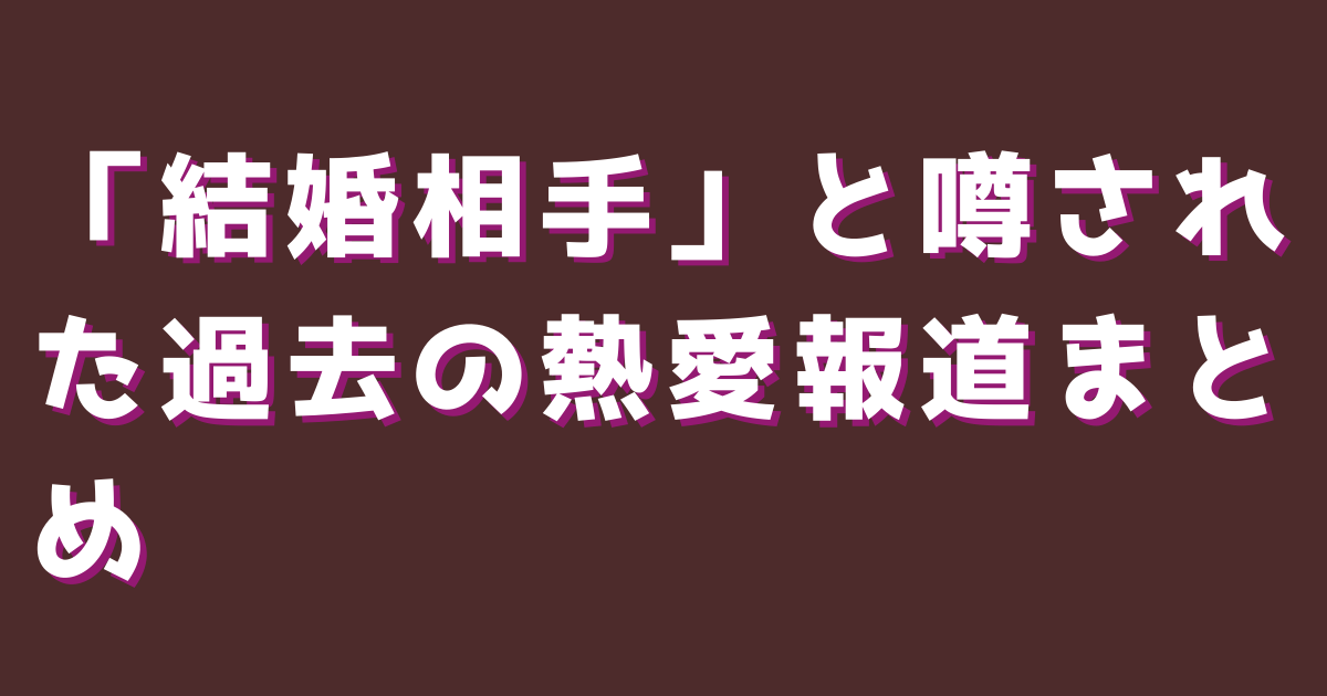 「結婚相手」と噂された過去の熱愛報道まとめ