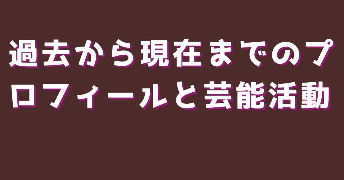 過去から現在までのプロフィールと芸能活動