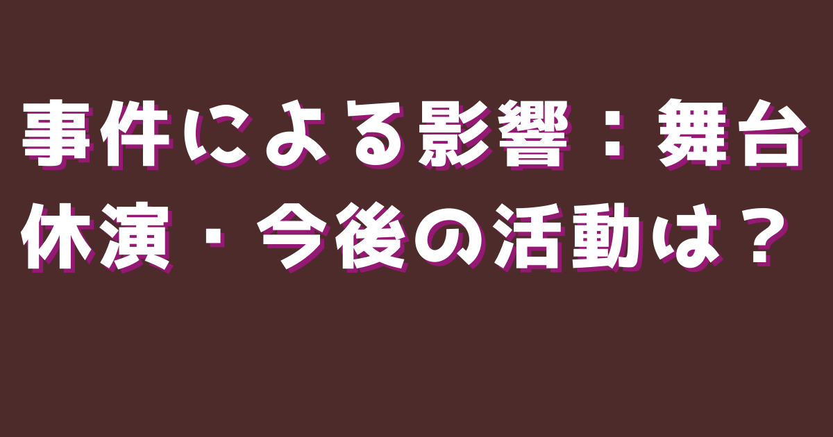 事件による影響：舞台休演・今後の活動は？