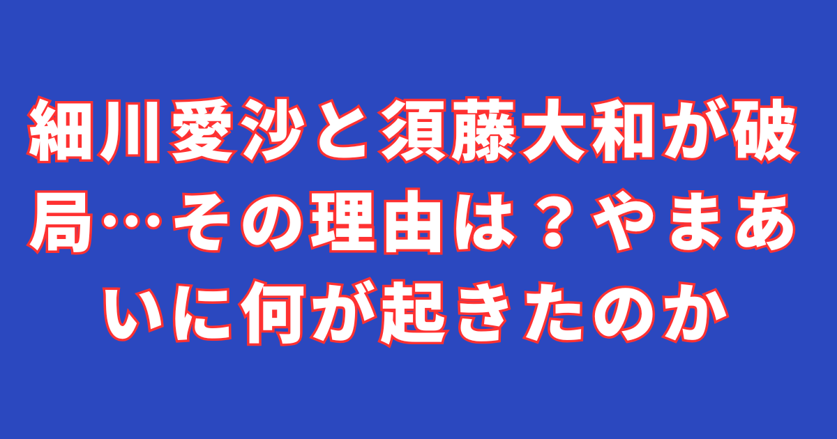 細川愛沙と須藤大和が破局…その理由は？やまあいに何が起きたのか